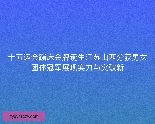 十五运会蹦床金牌诞生江苏山西分获男女团体冠军展现实力与突破新