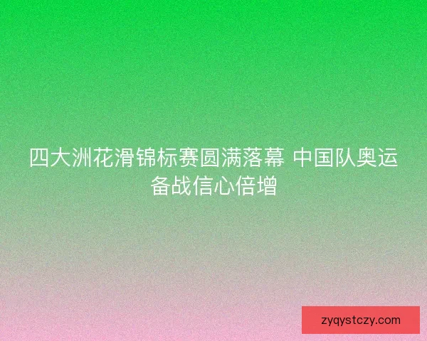 四大洲花滑锦标赛圆满落幕 中国队奥运备战信心倍增