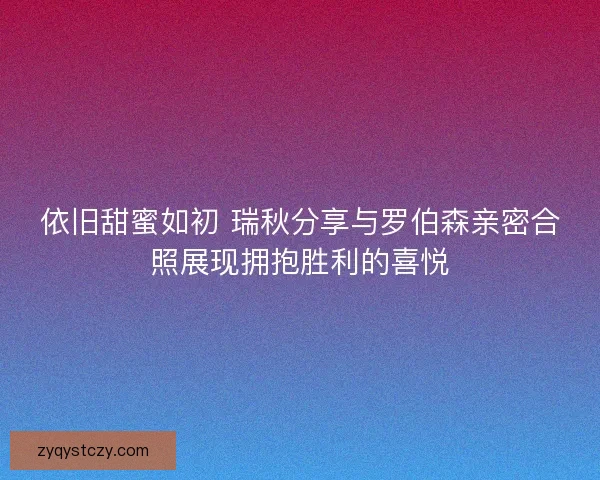 依旧甜蜜如初 瑞秋分享与罗伯森亲密合照展现拥抱胜利的喜悦